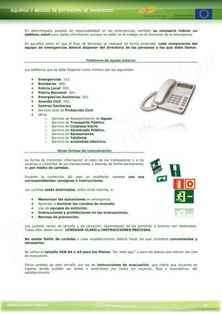 EQUIPOS Y MEDIOS DE EXTINCIÓN DE INCENDIOS




         En determinados puestos de responsabilidad en las emergencias, también es necesario indicar un
         teléfono móvil para darles información aunque no estén en el trabajo en el momento de la emergencia.

         En aquellos casos en que el flujo de llamadas se realizará de forma piramidal, cada componente del
         equipo de emergencias deberá disponer del directorio de las personas a las que debe llamar.



                                              Teléfonos de ayuda exterior

         Los teléfonos que se debe disponer como mínimo son los siguientes:


                 Emergencias: 112.
                 Bomberos: 080.
                 Policía Local: 092.
                 Policía Nacional: 091.
                 Emergencias Sanitarias: 061.
                 Guardia Civil: 062.
                 Centros Sanitarios
                 Servicio local de Protección Civil:
                 Otros
                     o Servicio de Abastecimiento de Aguas.
                     o Servicio de Transporte Público.
                     o Servicio de Limpieza Viaria.
                     o Servicio de Alumbrado Público.
                     o Servicio de Saneamiento.
                     o Servicio de Telefonía.
                     o Servicio de acometida eléctrica.

                            Otras formas de comunicación

         La forma de transmitir información al resto de los trabajadores y a los
         usuarios y visitantes de las instalaciones, y además de forma permanente,
         es por medio de carteles.

         Durante la confección del plan se diseñarán           carteles   con      sus
         correspondientes consignas o instrucciones.

         Los carteles están destinados, entre otras razones, a:


                 Memorizar las actuaciones en emergencia.
                 Aprender a dominar los conatos de incendio.
                 Uso de equipos de extinción.
                 Instrucciones y prohibiciones en las evacuaciones.
                 Normas de prevención.

         Los carteles varían de tamaño y de ubicación, dependiendo de las personas a quienes van destinados.
         Todos ellos deben tener: LENGUAJE CLARO e INSTRUCCIONES PRECISAS.

         No existe límite de carteles y cada establecimiento deberá hacer los que considere convenientes y
         necesarios.

         Se utiliza el tamaño DIN A4 o A3 para los Planos "Vd. está aquí" y para los planos que indican las vías
         de evacuación.

         Otros carteles de este tamaño son los de instrucciones de evacuación, que habrá que situarlos en
         lugares donde puedan ser leídos y aprendidos por todos los usuarios, fijos o esporádicos, del
         establecimiento




CARMEN ALONSO GONZÁLEZ                              Centro de Formación Rúa Nova                                   38
 