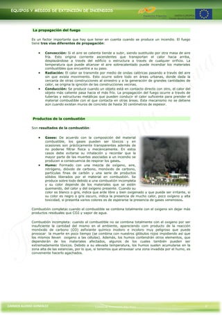 EQUIPOS Y MEDIOS DE EXTINCIÓN DE INCENDIOS




             La propagación del fuego

             Es un factor importante que hay que tener en cuenta cuando se produce un incendio. El fuego
             tiene tres vías diferentes de propagación:


                     Convección: Si el aire se calienta tiende a subir, siendo sustituido por otra masa de aire
                     fría. Esto origina corriente ascendentes que transportan el calor hacia arriba,
                     desplazándose a través del edificio o estructura a través de cualquier orificio. La
                     temperatura que puede alcanzar el aire sobrecalentado puede incendiar los materiales
                     combustibles que encuentre a su paso.
                     Radiación: El calor se transmite por medio de ondas calóricas pasando a través del aire
                     sin que exista movimiento. Esto ocurre sobre todo en áreas urbanas, donde dada la
                     cercanía de otras construcciones al siniestro y a la generación de grandes cantidades de
                     calor, se origina la ignición de las construcciones vecinas.
                     Conducción: Se produce cuando un objeto está en contacto directo con otro, el calor del
                     objeto más caliente pasa hacia el más frío. La propagación del fuego ocurre a través de
                     tuberías y estructuras metálicas que pueden conducir el calor suficiente para prender el
                     material combustible con el que contacta en otras áreas. Este mecanismo no se detiene
                     aún cuando existan muros de concreto de hasta 30 centímetros de espesor.



             Productos de la combustión

             Son resultados de la combustión:


                     Gases: De acuerdo con la composición del material
                     combustible, los gases pueden ser tóxicos y en
                     ocasiones son prácticamente transparentes además de
                     no poderse filtrar física y mecánicamente. En estos
                     casos debe evitarse su inhalación y recordar que la
                     mayor parte de las muertes asociadas a un incendio se
                     producen a consecuencia de respirar los gases.
                     Humo: Formado con una mezcla de oxígeno, aire,
                     nitrógeno, dióxido de carbono, monóxido de carbono,
                     partículas finas de carbón y una serie de productos
                     sólidos liberados por el material en combustión. Se
                     produce sobre todo debido a una combustión incompleta
                     y su color depende de los materiales que se estén
                     quemando, del calor y del oxígeno presente. Cuando su
                     color es blanco o gris, indica que arde libre y bien oxigenado y que puede ser irritante, si
                     su color es negro o gris oscuro, indica la presencia de mucho calor, poco oxígeno y alta
                     toxicidad, si presenta varios colores es de esperarse la presencia de gases venenosos.

             Combustión completa: cuando el combustible se combina totalmente con el oxigeno sin dejar más
             productos residuales que CO2 y vapor de agua.

             Combustión incompleta: cuando el combustible no se combina totalmente con el oxigeno por ser
             insuficiente la cantidad del mismo en el ambiente, apareciendo com producto de la reacción
             monóxido de carbono (CO) asfixiante químico inodoro e incoloro muy peligroso que puede
             provocar la muerte en poco tiempo (se combina con nuestros glóbulos rojos impidiendo así que
             los mismos lleven oxigeno a las células). Además, los humos contendrán otros elementos, que
             dependerán de los materiales afectados, algunos de los cuales también pueden ser
             extremadamente tóxicos. Debido a su elevada temperatura, los humos suelen acumularse en la
             zona alta de las estancias, por lo que, si tenemos que atravesar una zona invadida por el humo, es
             conveniente hacerlo agachados.




CARMEN ALONSO GONZÁLEZ                              Centro de Formación Rúa Nova                                    4
 