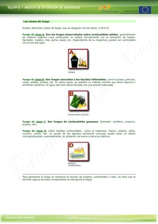 EQUIPOS Y MEDIOS DE EXTINCIÓN DE INCENDIOS




             Las clases de fuego

             Existen diferentes clases de fuego, que se designan con las letras: A-B-C-D.

             Fuego de clase A. Son los fuegos desarrollados sobre combustibles sólidos, generalmente
             de materia orgánica cuya combustión se realiza normalmente con la formación de brasas.
             Ejemplos: madera, tela, goma, papel, etc. Dependiendo de su magnitud, pueden ser controlados
             con el uso del agua.




             Fuego de clase B. Son fuegos asociados a los líquidos inflamables, como la grasa, pinturas,
             ceras, asfalto, aceites, etc. En estos casos, se utilizará un método extintor que lance espuma o
             anhídrido carbónico. El agua sólo será eficaz lanzada con una presión adecuada.




             Fuego de clase C. Son fuegos de combustibles gaseosos. Ejemplos: acetileno, propano,
             butano, etc)

             Fuego de clase D. sobre metales combustibles, como el magnesio, titanio, potasio, sodio,
             circonio, uranio, etc. La acción de los agentes extintores comunes puede tener un efecto
             contraproducente, eventualmente, la utilización de arena o tierra es efectiva.




             Para generarse el fuego es necesaria la reunión de oxígeno, combustible y calor, es claro que al
             eliminar alguno de estos componentes se extinguirá el fuego.




CARMEN ALONSO GONZÁLEZ                              Centro de Formación Rúa Nova                                5
 