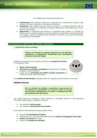 EQUIPOS Y MEDIOS DE EXTINCIÓN DE INCENDIOS




                                        Los métodos más usuales de extinción son:


                     Enfriamiento: Este método consiste en la reducción de la temperatura, siendo el más
                     utilizado. Se basa en refrescar y controlar la temperatura
                     Sofocación: Este método trata de reducir el oxígeno y se realiza buscando cubrir la
                     superficie del material en combustión con alguna sustancia no combustible como: arena,
                     espuma o agua ligera.
                     Separación: La separación del material en combustión para extinguir un incendio es
                     efectivo, pero no siempre posible, ya que se requiere que maquinaria y personal penetren
                     en el fuego y retiren los materiales que alimentan el incendio o que cierren las válvulas
                     que conducen el combustible.




      LOS MEDIOS DE PROTECCIÓN CONTRA INCENDIOS.
             La protección contra incendios:


                            Incluye el conjunto de medidas dispuestas en los edificios,
                            almacenes e instalaciones industriales para protegerlos
                            contra la acción del fuego.


             Mediante la protección contra incendios tratamos de conseguir tres fines,
             en el siguiente orden:


                     Salvar vidas humanas.
                     Minimizar las pérdidas económicas producidas por el fuego y
                     proteger el medio ambiente.
                     Lograr que las actividades del edificio puedan reanudarse en
                     el plazo de tiempo más corto posible.

             Las medidas fundamentales utilizadas contra los incendios pueden dividirse en dos tipos:


             Medidas Pasivas


                            Son el conjunto de diseños y elementos constructivos de
                            un edificio que presentarán una barrera contra el avance
                            del incendio, confinándolo a un sector, y limitando por ello
                            las consecuencias del mismo.


             Los medios pasivos de protección contra incendios se encuadran dentro de dos elementos
             inherentes a todo edificio o instalación industrial:


                     Los elementos estructurales.
                     Los medios de sectorización de incendios

             Como objetivos de la protección pasiva pueden citarse:


                     Asegurar la estabilidad del edificio.
                     Compartimentar y sectorizar adecuadamente para impedir la propagación del fuego.
                     Reducir los efectos del fuego.
                     Facilitar los trabajos de extinción.




CARMEN ALONSO GONZÁLEZ                             Centro de Formación Rúa Nova                                  6
 
