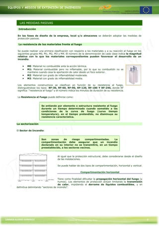 EQUIPOS Y MEDIOS DE EXTINCIÓN DE INCENDIOS




          LAS MEDIDAS PASIVAS

         Introducción

         En las fases de diseño de la empresa, local y/o almacenes se deberán adoptar las medidas de
         protección pasivas.

         La resistencia de los materiales frente al fuego

         Se puede realizar una primera clasificación con respecto a los materiales y a su reacción al fuego en los
         siguientes grupos M0, M1, M2, M3 y M4. El número de la denominación de cada clase indica la magnitud
         relativa con la que los materiales correspondientes pueden favorecer el desarrollo de un
         incendio.


                 M0: Material no combustible ante la acción térmica.
                 M1: Material combustible pero no inflamable, por lo que su combustión no se
                 mantiene cuando cesa la aportación de calor desde un foco exterior.
                 M2: Material con grado de inflamabilidad moderada.
                 M3: Material con grado de inflamabilidad media.

         Los elementos constructivos se clasifican en función de su resistencia al fuego,
         distinguiéndose los tipos: RF-30, RF-60, RF-90, RF-120, RF-180 Y RF-240, donde RF
         significa: “resistencia al fuego” y el número indica los minutos de duración de su resistencia.

         La Resistencia al Fuego puede definirse como:


                              Se entiende por elemento o estructura resistente al fuego
                              durante un tiempo determinado cuando sometido a las
                              condiciones de la curva de fuego (curva tiempo
                              temperatura), en el tiempo pretendido, no disminuye su
                              resistencia característica.


        La sectorización

        El Sector de Incendio:


                              Son    zonas      de    riesgo     compartimentadas.  La
                              compartimentación debe asegurar que un incendio
                              declarado en su interior no se transmitirá, en un tiempo
                              preestablecido, a los sectores vecinos.


                                            Al igual que la protección estructural, debe considerarse desde el diseño
                                            de las instalaciones.

                                            Se puede hablar de dos tipos de compartimentación, horizontal y vertical.

                                                                 Compartimentación horizontal

                                             Tiene como finalidad dificultar la propagación horizontal del fuego (y
                                             humos). Los elementos de protección actúan limitando la transmisión
                                             de calor, impidiendo el derrame de líquidos combustibles, y en
        definitiva delimitando "sectores de incendio".




CARMEN ALONSO GONZÁLEZ                                Centro de Formación Rúa Nova                                      8
 