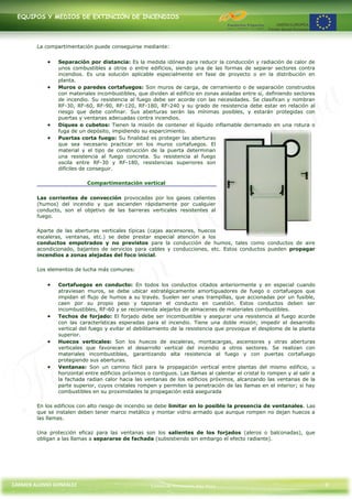 EQUIPOS Y MEDIOS DE EXTINCIÓN DE INCENDIOS




        La compartimentación puede conseguirse mediante:


                Separación por distancia: Es la medida idónea para reducir la conducción y radiación de calor de
                unos combustibles a otros o entre edificios, siendo una de las formas de separar sectores contra
                incendios. Es una solución aplicable especialmente en fase de proyecto o en la distribución en
                planta.
                Muros o paredes cortafuegos: Son muros de carga, de cerramiento o de separación construidos
                con materiales incombustibles, que dividen al edificio en zonas aisladas entre sí, definiendo sectores
                de incendio. Su resistencia al fuego debe ser acorde con las necesidades. Se clasifican y nombran
                RF-30, RF-60, RF-90, RF-120, RF-180, RF-240 y su grado de resistencia debe estar en relación al
                riesgo que debe confinar. Sus aberturas serán las mínimas posibles, y estarán protegidas con
                puertas y ventanas adecuadas contra incendios.
                Diques o cubetos: Tienen la misión de contener el líquido inflamable derramado en una rotura o
                fuga de un depósito, impidiendo su esparcimiento.
                Puertas corta fuego: Su finalidad es proteger las aberturas
                que sea necesario practicar en los muros cortafuegos. El
                material y el tipo de construcción de la puerta determinan
                una resistencia al fuego concreta. Su resistencia al fuego
                oscila entre RF-30 y RF-180, resistencias superiores son
                difíciles de conseguir.

                           Compartimentación vertical

        Las corrientes de convección provocadas por los gases calientes
        (humos) del incendio y que ascienden rápidamente por cualquier
        conducto, son el objetivo de las barreras verticales resistentes al
        fuego.

        Aparte de las aberturas verticales típicas (cajas ascensores, huecos
        escaleras, ventanas, etc.) se debe prestar especial atención a los
        conductos empotrados y no previstos para la conducción de humos, tales como conductos de aire
        acondicionado, bajantes de servicios para cables y conducciones, etc. Estos conductos pueden propagar
        incendios a zonas alejadas del foco inicial.

        Los elementos de lucha más comunes:


                Cortafuegos en conducto: En todos los conductos citados anteriormente y en especial cuando
                atraviesan muros, se debe ubicar estratégicamente amortiguadores de fuego o cortafuegos que
                impidan el flujo de humos a su través. Suelen ser unas trampillas, que accionadas por un fusible,
                caen por su propio peso y taponan el conducto en cuestión. Estos conductos deben ser
                incombustibles, RF-60 y se recomienda alejarlos de almacenes de materiales combustibles.
                Techos de forjado: El forjado debe ser incombustible y asegurar una resistencia al fuego acorde
                con las características esperadas para el incendio. Tiene una doble misión; impedir el desarrollo
                vertical del fuego y evitar el debilitamiento de la resistencia que provoque el desplome de la planta
                superior.
                Huecos verticales: Son los huecos de escaleras, montacargas, ascensores y otras aberturas
                verticales que favorecen el desarrollo vertical del incendio a otros sectores. Se realizan con
                materiales incombustibles, garantizando alta resistencia al fuego y con puertas cortafuego
                protegiendo sus aberturas.
                Ventanas: Son un camino fácil para la propagación vertical entre plantas del mismo edificio, u
                horizontal entre edificios próximos o contiguos. Las llamas al calentar el cristal lo rompen y al salir a
                la fachada radian calor hacia las ventanas de los edificios próximos, alcanzando las ventanas de la
                parte superior, cuyos cristales rompen y permiten la penetración de las llamas en el interior; si hay
                combustibles en su proximidades la propagación está asegurada

        En los edificios con alto riesgo de incendio se debe limitar en lo posible la presencia de ventanales. Las
        que se instalen deben tener marco metálico y montar vidrio armado que aunque rompen no dejan huecos a
        las llamas.

        Una protección eficaz para las ventanas son los salientes de los forjados (aleros o balconadas), que
        obligan a las llamas a separarse de fachada (subsistiendo sin embargo el efecto radiante).




CARMEN ALONSO GONZÁLEZ                               Centro de Formación Rúa Nova                                           9
 