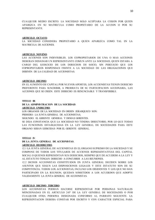 10
CUALQUIER MEDIO ESCRITO. LA SOCIEDAD SOLO ACEPTARA LA CESION POR QUIEN
APAREZCA EN SU MATRICULA COMO PROPIETARIO DE LA ACCION O POR SU
REPRESENTANTE.
ARTICULO OCTAVO.
LA SOCIEDAD CONSIDERA PROPIETARIO A QUIEN APAREZCA COMO TAL EN LA
MATRICULA DE ACCIONES.
ARTICULO NOVENO.
LAS ACCIONES SON INDIVISIBLES. LOS COPROPIETARIOS DE UNA O MAS ACCIONES
DEBERAN DESIGNAR UN REPRESENTANTE COMUN ANTE LA SOCIEDAD, QUIEN ESTARA A
CARGO DEL EJERCICIO DE LOS DERECHOS DE SOCIO, SIN PERJUICIO QUE LOS
COPROPIETARIOS RESPONDAN FRENTE A LA SOCIEDAD DE LAS OBLIGACIONES QUE
DERIVEN DE LA CALIDAD DE ACCIONISTAS.
ARTICULO DECIMO.
EN EL AUMENTO DE CAPITAL POR NUEVOS APORTES, LOS ACCIONISTAS TIENEN DERECHO
PREFERENTE PARA SUSCRIBIR, A PRORRATA DE SU PARTICIPACION ACCIONARIA, LAS
ACCIONES QUE SE CREEN. ESTE DERECHO ES RENUNCIABLE Y TRANSFERIBLE.
TITULO III.
DE LA ADMINISTRACION DE LA SOCIEDAD.
ARTICULO UNDECIMO.
LOS ORGANOS DE LA SOCIEDAD EN ORDEN JERARQUICO SON:
PRIMERO: LA JUNTA GENERAL DE ACCIONISTAS;
SEGUNDO: EL GERENTE GENERAL Y DEMAS GERENTES.
SE DEJA CONSTANCIA QUE LA SOCIEDAD NO TENDRA DIRECTORIO, POR LO QUE TODAS
LAS FUNCIONES ESTABLECIDAS EN LA LEY GENERAL DE SOCIEDADES PARA ESTE
ORGANO SERAN EJERCIDAS POR EL GERENTE GENERAL.
TITULO IV.
DE LA JUNTA GENERAL DE ACCIONISTAS.
ARTICULO DUODECIMO.
12.1 LA JUNTA GENERAL DE ACCIONISTAS ES EL ORGANO SUPREMO DE LA SOCIEDAD Y SE
COMPONE DE TODOS LOS TITULARES DE ACCIONES REPRESENTATIVAS DEL CAPITAL
SOCIAL O QUIENES REPRESENTAN SUS DERECHOS, SIEMPRE QUE DE ACUERDO A LA LEY Y
AL ESTATUTO TENGAN DERECHO A CONCURRIR A LAS REUNIONES.
12.2 DICHOS ACCIONISTAS CONSTITUIDOS EN JUNTA GENERAL DECIDEN SOBRE LOS
ASUNTOS QUE SEGUN LAS DISPOSICIONES LEGALES Y ESTE ESTATUTO SON DE SU
COMPETENCIA. TODOS LOS ACCIONISTAS, INCLUSO LOS DISIDENTES Y LOS QUE NO HAN
PARTICIPADO EN LA REUNION, QUEDAN SOMETIDOS A LOS ACUERDOS QUE ADOPTE
VALIDAMENTE LA JUNTA GENERAL DE ACCIONISTAS.
ARTICULO DECIMO TERCERO.
LOS ACCIONISTAS PODRAN HACERSE REPRESENTAR POR PERSONAS NATURALES
MENCIONADAS EN EL ARTICULO 243º DE LA LEY GENERAL DE SOCIEDADES O POR
CUALQUIER OTRA PERSONA DESIGNADA CONFORME AL PARRAFO SIGUIENTE. LA
REPRESENTACION DEBERA CONSTAR POR ESCRITO Y CON CARACTER ESPECIAL PARA
 