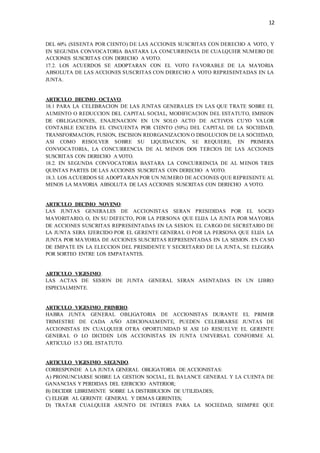 12
DEL 60% (SESENTA POR CIENTO) DE LAS ACCIONES SUSCRITAS CON DERECHO A VOTO, Y
EN SEGUNDA CONVOCATORIA BASTARA LA CONCURRENCIA DE CUALQUIER NUMERO DE
ACCIONES SUSCRITAS CON DERECHO A VOTO.
17.2. LOS ACUERDOS SE ADOPTARAN CON EL VOTO FAVORABLE DE LA MAYORIA
ABSOLUTA DE LAS ACCIONES SUSCRITAS CON DERECHO A VOTO REPRESENTADAS EN LA
JUNTA.
ARTICULO DECIMO OCTAVO.
18.1 PARA LA CELEBRACION DE LAS JUNTAS GENERALES EN LAS QUE TRATE SOBRE EL
AUMENTO O REDUCCION DEL CAPITAL SOCIAL, MODIFICACION DEL ESTATUTO, EMISION
DE OBLIGACIONES, ENAJENACION EN UN SOLO ACTO DE ACTIVOS CUYO VALOR
CONTABLE EXCEDA EL CINCUENTA POR CIENTO (50%) DEL CAPITAL DE LA SOCIEDAD,
TRANSFORMACION, FUSION, ESCISION REORGANIZACION O DISOLUCION DE LA SOCIEDAD,
ASI COMO RESOLVER SOBRE SU LIQUIDACION, SE REQUIERE, EN PRIMERA
CONVOCATORIA, LA CONCURRENCIA DE AL MENOS DOS TERCIOS DE LAS ACCIONES
SUSCRITAS CON DERECHO A VOTO.
18.2. EN SEGUNDA CONVOCATORIA BASTARA LA CONCURRENCIA DE AL MENOS TRES
QUINTAS PARTES DE LAS ACCIONES SUSCRITAS CON DERECHO A VOTO.
18.3. LOS ACUERDOS SE ADOPTARAN POR UN NUMERO DE ACCIONES QUE REPRESENTE AL
MENOS LA MAYORIA ABSOLUTA DE LAS ACCIONES SUSCRITAS CON DERECHO A VOTO.
ARTICULO DECIMO NOVENO.
LAS JUNTAS GENERALES DE ACCIONISTAS SERAN PRESIDIDAS POR EL SOCIO
MAYORITARIO, O, EN SU DEFECTO, POR LA PERSONA QUE ELIJA LA JUNTA POR MAYORIA
DE ACCIONES SUSCRITAS REPRESENTADAS EN LA SESION. EL CARGO DE SECRETARIO DE
LA JUNTA SERA EJERCIDO POR EL GERENTE GENERAL O POR LA PERSONA QUE ELIJA LA
JUNTA POR MAYORIA DE ACCIONES SUSCRITAS REPRESENTADAS EN LA SESION. EN CA SO
DE EMPATE EN LA ELECCION DEL PRESIDENTE Y SECRETARIO DE LA JUNTA, SE ELEGIRA
POR SORTEO ENTRE LOS EMPATANTES.
ARTICULO VIGESIMO.
LAS ACTAS DE SESION DE JUNTA GENERAL SERAN ASENTADAS EN UN LIBRO
ESPECIALMENTE.
ARTICULO VIGESIMO PRIMERO.
HABRA JUNTA GENERAL OBLIGATORIA DE ACCIONISTAS DURANTE EL PRIMER
TRIMESTRE DE CADA AÑO ADICIONALMENTE, PUEDEN CELEBRARSE JUNTAS DE
ACCIONISTAS EN CUALQUIER OTRA OPORTUNIDAD SI ASI LO RESUELVE EL GERENTE
GENERAL O LO DICIDEN LOS ACCIONISTAS EN JUNTA UNIVERSAL CONFORME AL
ARTICULO 15.3 DEL ESTATUTO.
ARTICULO VIGESIMO SEGUNDO.
CORRESPONDE A LA JUNTA GENERAL OBLIGATORIA DE ACCIONISTAS:
A) PRONUNCIARSE SOBRE LA GESTION SOCIAL, EL BALANCE GENERAL Y LA CUENTA DE
GANANCIAS Y PERDIDAS DEL EJERCICIO ANTERIOR;
B) DECIDIR LIBREMENTE SOBRE LA DISTRIBUCION DE UTILIDADES;
C) ELEGIR AL GERENTE GENERAL Y DEMAS GERENTES;
D) TRATAR CUALQUIER ASUNTO DE INTERES PARA LA SOCIEDAD, SIEMPRE QUE
 