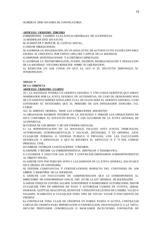 13
HUBIERAN SIDO MATERIA DE CONVOCATORIA.
ARTICULO VIGESIMO TERCERO.
CORRESPONDE TAMBIEN A LAS JUNTAS GENERALES DE ACCIONISTAS:
A) MODIFICAR ESTE ESTATUTO;
B) AUMENTAR Y REDUCIR EL CAPITAL SOCIAL;
C) EMITIR OBLIGACIONES;
D) ACORDAR LA ENAJENACION, EN UN SOLO ACTO, DE ACTIVOS CUYO VALOR CONTABLE
EXCEDA EL CINCUENTA POR CIENTO (50%) DEL CAPITAL DE LA SOCIEDAD;
E) DISPONER INVESTIGACIONES Y AUDITORIAS ESPECIALES;
F) ACORDAR LA TRANSFORMACION, FUSION, ESCISION, REORGANIZACION Y DISOLUCION
DE LA SOCIEDAD, ASI COMO RESOLVER SOBRE SU LIQUIDACION;
G) RESOLVER EN LOS CASOS EN QUE LA LEY O EL ESTATUTO DISPONGAN SU
INTERVENCION.
TITULO V.
DE LA GERENCIA.
ARTICULO VIGESIMO CUARTO.
24.1. LA SOCIEDAD TENDRA UN GERENTE GENERAL Y UNO O MAS GERENTES QUE SERAN
NOMBRADOS POR LA JUNTA GENERAL DE ACCIONISTAS. EN CASO DE DESIGNARSE MAS
DE UN GERENTE DEBERA SEÑALARSE CUAL DE ELLOS SERA EL GERENTE GENERAL; CASO
CONTRARIO SE ENTENDERA QUE EL PRIMERO DE LOS DESIGNADOS EJERCERA TAL
CARGO.
24.2. EL GERENTE GENERAL TIENE LAS ATRIBUCIONES SIGUIENTES:
A) ORGANIZAR REGIMEN INTERNO DE LA SOCIEDAD Y DIRIGIR LAS OPERACIONES DE
ESTA CONFORME AL ESTATUTO SOCIAL Y LOS ACUERDOS DE LA JUNTA GENERAL DE
ACCIONISTAS;
B) CUIDAR DE LOS BIENES Y DE LOS FONDOS SOCIALES;
C) LA REPRESENTACION DE LA SOCIEDAD, INCLUSO ANTE JUECES, TRIBUNALES,
AUTORIDADES GUBERNAMENTALES Y LOCALES, ENTIDADES, Y EN GENERAL ANTE
CUALQUIER PERSONA O ENTIDAD PUBLICA O PRIVADA, CON LAS FACULTADES
GENERALES Y ESPECIALES A QUE SE REFIEREN EL ARTICULO 74 Y 75 DEL CODIGO
PROCESAL CIVIL;
D) COBRAR, OTORGAR CANCELACIONES Y RECIBOS;
E) EXPEDIR Y RECIBIR LA CORRESPONDENCIA EPISTOLAR Y TELEGRAFICA;
F) CELEBRAR Y EJECUTAR LOS ACTOS Y CONTRATOS ORDINARIOS CORRESPONDIENTES
AL OBJETO SOCIAL;
G) ASISTIR CON VOZ PERO SIN VOTO A LAS SESIONES DE LA JUNTA GENERAL, SALVO QUE
ESTA DECIDA EN CONTRARIO;
H) EXPEDIR CONSTANCIAS Y CERTIFICACIONES RESPECTO DEL CONTENIDO DE LOS
LIBROS Y REGISTROS DE LA SOCIEDAD;
I) EJERCER LAS FACULTADES DE ADMINISTRACION QUE LE CORRESPONDEN AL
DIRECTORIO DE CONFORMIDAD CON EL ART. 247 DE LA LEY GENERAL DE SOCIEDADES.
J) GIRAR CHEQUES CONTRA SALDOS ACREEDORES O SOBREGIROS AUTORIZADOS, EMITIR
CUALQUIER TIPO DE ORDENES DE PAGO Y AUTORIZAR CARGOS EN CUENTA; GIRAR,
ENDOSAR, ACEPTAR, REACEPTAR, RENOVAR Y DESCONTAR LETRAS DE CAMBIO, VALES O
PAGARES, WARRANTS O CUALQUIER OTRO TIPO DE TITULO VALOR O DOCUMENTO DE
CREDITO;
K) CONTRATAR TODA CLASE DE CREDITOS EN FORMA PASIVA O ACTIVA, CONTRATAR
CARTAS DE CREDITO PARA IMPORTACION O EXPORTACION, FINANCIADAS O A LA VISTA,
INCLUSO PRESTAMOS COMERCIALES O BANCARIOS INCLUYENDO CONTRATOS DE
 
