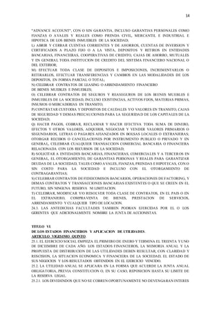 14
"ADVANCE ACCOUNT", CON O SIN GARANTIA, INCLUSO GARANTIAS PERSONALES COMO
FIANZAS O AVALES Y REALES COMO PRENDA CIVIL, MERCANTIL E INDUSTRIAL E
HIPOTECA DE LOS BIENES INMUEBLES DE LA SOCIEDAD;
L) ABRIR Y CERRAR CUENTAS CORRIENTES Y DE AHORROS, CUENTAS DE INVERSION Y
CERTIFICADOS A PLAZO FIJO O A LA VISTA, DEPOSITOS Y RETIROS EN ENTIDADES
BANCARIAS, FINANCIERAS, COOPERATIVAS DE CREDITO, CAJAS DE AHORRO, MUTUALES
Y EN GENERAL TODA INSTITUCION DE CREDITO DEL SISTEMA FINANCIERO NACIONAL O
DEL EXTERIOR;
M) EFECTUAR TODA CLASE DE DEPOSITOS E IMPOSICIONES, INCREMENTARLOS O
RETIRARLOS, EFECTUAR TRANSFERENCIAS Y CAMBIOS EN LAS MODALIDADES DE LOS
DEPOSITOS, EN FORMA PARCIAL O TOTAL;
N) CELEBRAR CONTRATOS DE LEASING O ARRENDAMIENTO FINANCIERO
DE BIENES MUEBLES E INMUEBLES;
O) CELEBRAR CONTRATOS DE SEGUROS Y REASEGUROS DE LOS BIENES MUEBLES E
INMUEBLES DE LA SOCIEDAD, INCLUSO EXISTENCIAS, ACTIVOS FIJOS, MATERIAS PRIMAS,
INSUMOS O MERCADERIAS EN TRANSITO;
P) CONTRATAR CUSTODIA Y DEPOSITOS DE CAUDALES Y/O VALORES EN TRANSITO, CAJAS
DE SEGURIDAD Y DEMAS PRECAUCIONES PARA LA SEGURIDAD DE LOS CAPITALES DE LA
SOCIEDAD;
Q) HACER PAGOS, COBRAR, RECLAMAR Y HACER EFECTIVA TODA SUMA DE DINERO,
EFECTOS Y OTROS VALORES, ADQUIRIR, NEGOCIAR Y VENDER VALORES PRIMARIOS O
SEGUNDARIOS, LETRAS O PAGARES AFIANZADOS EN BOLSAS LOCALES O EXTRANJERAS;
OTORGAR RECIBOS O CANCELACIONES POR INSTRUMENTO PUBLICO O PRIVADO Y EN
GENERAL, CELEBRAR CUALQUIER TRANSACCION COMERCIAL BANCARIA O FINANCIERA
RELACIONADA CON LOS RECURSOS DE LA SOCIEDAD;
R) SOLICITAR A ENTIDADES BANCARIAS, FINANCIERAS, COMERCIALES Y A TERCEROS EN
GENERAL, EL OTORGAMIENTO, DE GARANTIAS PERSONAS Y REALES PARA GARANTIZAR
DEUDAS DE LA SOCIEDAD, TALES COMO AVALES, FIANZAS, PRENDAS E HIPOTECAS, CON O
SIN COSTO PARA LA SOCIEDAD E INCLUSO CON EL OTORGAMIENTO DE
CONTRAGARANTIAS;
S) CELEBRAR CONTRATOS DE FIDEICOMISOS BANCARIOS, OPERACIONES DE FACTORING, Y
DEMAS CONTRATOS Y TRANSACCIONES BANCARIAS EXISTENTES O QUE SE CREEN EN EL
FUTURO, SIN NINGUNA RESERVA NI LIMITACION.
T) CELEBRAR, MODIFICAR Y/O RESOLVER TODA CLASE DE CONTRATOS, EN EL PAIS O EN
EL EXTRANJERO, COMPRAVENTA DE BIENES, PRESTACION DE SERVICIOS,
ARRENDAMIENTO Y CUALQUIER TIPO DE LOCACION.
24.3. LAS ANTEDICHAS FACULTADES TAMBIEN PODRAN EJERCIDAS POR EL O LOS
GERENTES QUE ADICIONALMENTE NOMBRE LA JUNTA DE ACCIONISTAS.
TITULO VI.
DE LOS ESTADOS FINANCIEROS Y APLICACION DE UTILIDADES.
ARTICULO VIGESIMO QUINTO.
25.1. EL EJERCICIO SOCIAL EMPIEZA EL PRIMERO DE ENERO Y TERMINA EL TREINTA YUNO
DE DICIEMBRE DE CADA AÑO. LOS ESTADOS FINANCIEROS, LA MEMORIA ANUAL Y LA
PROPUESTA DE DISTRIBUCION DE LAS UTILIDADES DEBEN RESULTAR, CON CLARIDAD Y
RESCISION, LA SITUACION ECONOMICA Y FINANCIERA DE LA SOCIEDAD, EL ESTADO DE
SUS NEGOCIOS Y LOS RESULTADOS OBTENIDOS EN EL EJERCICIO VENCIDO.
25.2. LA UTILIDAD ANUAL SE APLICARA EN LA FORMA QUE ACUERDE LA JUNTA ANUAL
OBLIGATORIA, PREVIA CONSTITUCION O, EN SU CASO, REPOSICION HASTA SU LIMITE DE
LA RESERVA LEGAL.
25.2.1. LOS DIVIDENDOS QUE NO SE COBREN OPORTUNAMENTE NO DEVENGARAN INTERES
 