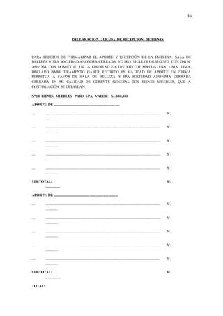 16
DECLARACION JURADA DE RECEPCION DE BIENES
PARA EFECTOS DE FORMALIZAR EL APORTE Y RECEPCIÓN DE LA EMPRESA: SALA DE
BELLEZA Y SPA SOCIEDAD ANONIMA CERRADA, YO IRIS MULLER ORBEGOZO CON DNI Nº
26985364, CON DOMICILIO EN LA LIBERTAD 226 DISTRITO DE MAGDALENA, LIMA..,LIMA,
DECLARO BAJO JURAMENTO HABER RECIBIDO EN CALIDAD DE APORTE EN FORMA
PERPETUA A FAVOR DE SALA DE BELLEZA Y SPA SOCIEDAD ANONIMA CERRADA
CERRADA EN MI CALIDAD DE GERENTE GENERAL LOS BIENES MUEBLES, QUE A
CONTINUACIÓN SE DETALLAN:
N10 BIENES MUEBLES PARA SPA VALOR S/.800,000
APORTE DE ............................................................................
… ................................................................................................................................... S/.
...............
.... .................................................................................................................................... S/.
...............
.... .................................................................................................................................... S/.
...............
.... .................................................................................................................................... S/.
...............
.... .................................................................................................................................... S/.
...............
SUBTOTAL: S/.
…………
APORTE DE ..........................................................................
.... .................................................................................................................................... S/.
...............
.... .................................................................................................................................... S/.
...............
.... .................................................................................................................................... S/.
...............
.... .................................................................................................................................... S/.
...............
.... .................................................................................................................................... S/.
...............
SUBTOTAL: S/.
…………
TOTAL:
 