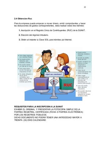 22
2.4 Obtencion Ruc
Para la empresa pueda empezar a mover dinero, emitir comprobantes y hacer
las deducciones de gastos correspondientes, debo realizar estos tres trámites:
1. Inscripción en el Registro Único de Contribuyentes (RUC) de la SUNAT.
2. Elección del régimen tributario.
3. Obtén al instante tu Clave SOL para trámites por Internet.
REQUISITOS PARA LA INSCRIPCION A LA SUNAT
EXHIBIR EL ORIGINAL Y PRESENTAR LA FOTOCOPIA SIMPLE DE LA
PARTIDA REGISTRAL CERTIFICADA (FICHA O PARTIDA ELECTRÓNICA)
POR LOS REGISTROS PÚBLICOS.
DICHO DOCUMENTO NO PODRÁ TENER UNA ANTIGÜEDAD MAYOR A
TREINTA (30) DÍAS CALENDARIO
 