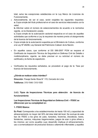 28
total, salvo las excepciones establecidas en la Ley Marco de Licencias de
Funcionamiento.
 Adicionalmente, de ser el caso, serán exigibles los siguientes requisitos:
a. Copia simple del título profesional en el caso de servicios relacionados con la
salud.
b. Informar sobre el número de estacionamientos de acuerdo a la normativa
vigente, en la Declaración Jurada.
c. Copia simple de la autorización sectorial respectiva en el caso de aquellas
actividades que conforme a Ley la requieran de manera previa al otorgamiento
de la licencia de funcionamiento.
 Copia simple de la autorización expedida por el Ministerio de Cultura, conforme
a la Ley Nº 28296, Ley General del Patrimonio Cultural de la Nación.
 En aquellos casos, que conforme al DS 066-2007 PCM se requiera el
Certificado de Inspección Técnica de Seguridad en Defensa Civil de Detalle o
multidisciplinaria, vigente; se debe precisar en su solicitud el número de
certificado y la fecha de expedición.
 Verificados los requisitos señalados, se procederá al pago de la Tasa por
licencia de funcionamiento.
¿Dónde se realizan estos trámites?
Dirección: Pasaje Santa Rosa N° 172, Cercado de Lima
Teléfonos: 315-1548 / 315-1550
2.4.3. Tipos de Inspecciones Técnicas para obtención de licencia de
funcionamiento
Las Inspecciones Técnicas de Seguridad en Defensa Civil – ITSDC se
diferencian por su complejidad en:
1. ITSDC Básica:
Ex Post: Corresponde a los establecimientos de hasta 100 m2 y capacidad de
almacenamiento no mayor del 30% del área total del local. Se excluye de este
tipo de ITSDC a los giros de pubs, karaokes, licorerías, discotecas, bares,
ferreterías, casinos, máquinas tragamonedas, juegos de azar o giros afines a
los mismos; así como aquellos cuyo desarrollo implique el almacenamiento,
uso o comercialización de productos tóxicos o altamente inflamables y aquellos
 