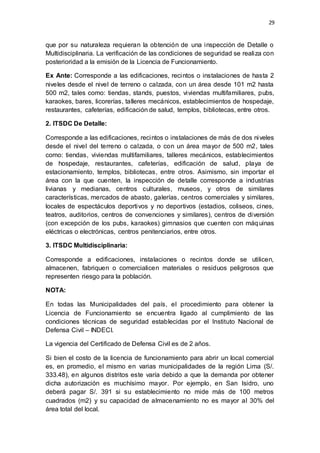 29
que por su naturaleza requieran la obtención de una inspección de Detalle o
Multidisciplinaria. La verificación de las condiciones de seguridad se realiza con
posterioridad a la emisión de la Licencia de Funcionamiento.
Ex Ante: Corresponde a las edificaciones, recintos o instalaciones de hasta 2
niveles desde el nivel de terreno o calzada, con un área desde 101 m2 hasta
500 m2, tales como: tiendas, stands, puestos, viviendas multifamiliares, pubs,
karaokes, bares, licorerías, talleres mecánicos, establecimientos de hospedaje,
restaurantes, cafeterías, edificación de salud, templos, bibliotecas, entre otros.
2. ITSDC De Detalle:
Corresponde a las edificaciones, recintos o instalaciones de más de dos niveles
desde el nivel del terreno o calzada, o con un área mayor de 500 m2, tales
como: tiendas, viviendas multifamiliares, talleres mecánicos, establecimientos
de hospedaje, restaurantes, cafeterías, edificación de salud, playa de
estacionamiento, templos, bibliotecas, entre otros. Asimismo, sin importar el
área con la que cuenten, la inspección de detalle corresponde a industrias
livianas y medianas, centros culturales, museos, y otros de similares
características, mercados de abasto, galerías, centros comerciales y similares,
locales de espectáculos deportivos y no deportivos (estadios, coliseos, cines,
teatros, auditorios, centros de convenciones y similares), centros de diversión
(con excepción de los pubs, karaokes) gimnasios que cuenten con máquinas
eléctricas o electrónicas, centros penitenciarios, entre otros.
3. ITSDC Multidisciplinaria:
Corresponde a edificaciones, instalaciones o recintos donde se utilicen,
almacenen, fabriquen o comercialicen materiales o residuos peligrosos que
representen riesgo para la población.
NOTA:
En todas las Municipalidades del país, el procedimiento para obtener la
Licencia de Funcionamiento se encuentra ligado al cumplimiento de las
condiciones técnicas de seguridad establecidas por el Instituto Nacional de
Defensa Civil – INDECI.
La vigencia del Certificado de Defensa Civil es de 2 años.
Si bien el costo de la licencia de funcionamiento para abrir un local comercial
es, en promedio, el mismo en varias municipalidades de la región Lima (S/.
333.48), en algunos distritos este varía debido a que la demanda por obtener
dicha autorización es muchísimo mayor. Por ejemplo, en San Isidro, uno
deberá pagar S/. 391 si su establecimiento no mide más de 100 metros
cuadrados (m2) y su capacidad de almacenamiento no es mayor al 30% del
área total del local.
 