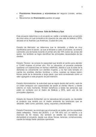 3
 Previsiones financieras y económicas del negocio (costes, ventas,
etc.)
 Mecanismos de financiación puestos en juego
Empresa Sala de Belleza y Spa
Este proyecto determina si el proyecto es viable y rentable para un período
de cinco años, el cual consiste en la creación de una sala de belleza y SPA,
ubicada en la Avenida Las Américas, Ciudad de Lima.
Estudio de Mercado: se determina que la demanda y oferta es muy
significativa para el sector, ya que al llevarse a cabo el proyecto, se estaría
cubriendo una demanda durante el primer año del 10% sobre las zonas del
sector. Así también se logra identificar las principales necesidades de los
clientes.
Estudio Técnico: se conoce la capacidad que tendrá el centro para atender
a 13,440 mujeres el primer año. Por su ubicación, el proyecto pretende
quedarse con operaciones en tiempo indefinido, debido a que la base de la
demanda es únicamente con clientes mujeres, y no han sido tomado en
cuenta los posibles clientes hombres y niños, quienes se desea logren
formar parte de la demanda a largo plazo, que será considerado como un
valor agregado a este proyecto de pre-inversión.
Estudio Administrativo: la autoridad que se regirá dentro del centro, será de
un orden jeráquico con capacidades de asistir al cliente interno y cliente
externo en todo momento. Brindar beneficios a todas las personas que
estén en contacto con el Salón de Belleza y SPA, será uno de los
principales objetivos.
Estudio de Impacto Ambiental: por la naturaleza del proyecto, es inevitable
el contacto que tendrá con el medio ambiente los productos que se
utilizarán, tales como: peróxido, spray, espumas y decolorantes.
Estudio Financiero: se concluye que el proyecto es viable, por los siguientes
datos reflejados: Trema del 26.85% y un TIR 45% con un retorno a la
inversión de 60 meses. Así también se detalla las inversiones que
demandará el proyecto, desde sus obras físicas; terrenos, construcciones,
capital de trabajo hasta pérdidas operativas.
 