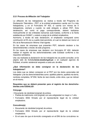 44
2.5.1 Proceso de Afiliación del Trabajador
La afiliación de los trabajadores se realiza a través del Programa de
Declaración Telemática - PDT, si la entidad empleadora cuenta con 5 a más
trabajadores, y en el Formulario Nº 402, si cuenta con menos de 5
trabajadores, siempre y cuando no esté obligado a utilizar PDT. Esta
declaración, así como el pago correspondiente, deberá realizarse
mensualmente en las entidades bancarias auto-rizadas, conforme a la fecha
establecida por SUNAT, y estará a cargo de la entidad empleadora.
Asimismo, a través de esta declaración, el empleador consignará como
contribución el 9% de su sueldo total percibido, el cual no deberá ser menor al
9% de la Remuneración Mínima Vital vigente.
En los casos de empresas que presenten PDT, deberán declarar a los
derechohabientes a través de este programa.
En los casos de empresas que declaran con formulario Nº 402, deberán
realizar el registro de los derechohabientes ante EsSalud conforme a los
requisitos señalados.
Una vez realizada la declaración de los trabajado-res se podrá consultar, en la
página web de EsSaludwww.essalud.gob.pe o en cualquier agencia de
EsSalud, el centro asistencial asignado a cada uno de ellos.
¿Qué información se debe consignar en la declaración de los
trabajadores?
Los datos que se deben consignar en el PDT son los datos personales del
trabajador y de los derechohabientes como: apellido paterno, apellido ma-terno,
nombres completos, Nº DNI, fecha de naci-miento, entre otros, que se indican
en el mismo.
Requisitos que se deberá presentar para el registro de los derechoha-
bientes ante ESSALUD:
Cónyuge:
• Documento de identidad (original) de ambos.
• Partida de matrimonio civil (original) con una antigüedad no mayor a 1 año.
• Formulario 6052 firmado por el representante legal de la entidad
empleadora.
Concubino(a):
• Documento de identidad (original) de ambos.
• Formulario 6052 firmado por el representante legal de la entidad
empleadora.
• En el caso de que el domicilio consignado en el DNI de los concubinos no
 