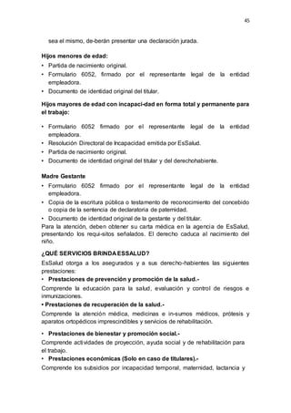 45
sea el mismo, de-berán presentar una declaración jurada.
Hijos menores de edad:
• Partida de nacimiento original.
• Formulario 6052, firmado por el representante legal de la entidad
empleadora.
• Documento de identidad original del titular.
Hijos mayores de edad con incapaci-dad en forma total y permanente para
el trabajo:
• Formulario 6052 firmado por el representante legal de la entidad
empleadora.
• Resolución Directoral de Incapacidad emitida por EsSalud.
• Partida de nacimiento original.
• Documento de identidad original del titular y del derechohabiente.
Madre Gestante
• Formulario 6052 firmado por el representante legal de la entidad
empleadora.
• Copia de la escritura pública o testamento de reconocimiento del concebido
o copia de la sentencia de declaratoria de paternidad.
• Documento de identidad original de la gestante y del titular.
Para la atención, deben obtener su carta médica en la agencia de EsSalud,
presentando los requi-sitos señalados. El derecho caduca al nacimiento del
niño.
¿QUÉ SERVICIOS BRINDA ESSALUD?
EsSalud otorga a los asegurados y a sus derecho-habientes las siguientes
prestaciones:
• Prestaciones de prevención y promoción de la salud.-
Comprende la educación para la salud, evaluación y control de riesgos e
inmunizaciones.
• Prestaciones de recuperación de la salud.-
Comprende la atención médica, medicinas e in-sumos médicos, prótesis y
aparatos ortopédicos imprescindibles y servicios de rehabilitación.
• Prestaciones de bienestar y promoción social.-
Comprende actividades de proyección, ayuda social y de rehabilitación para
el trabajo.
• Prestaciones económicas (Solo en caso de titulares).-
Comprende los subsidios por incapacidad temporal, maternidad, lactancia y
 