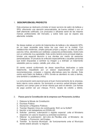 5
1. DESCRIPCIÓN DEL PROYECTO
Esta empresa se dedicará a brindar el mejor servicio de salón de belleza y
SPA, ofreciendo una atención personalizada, de buena calidad y con un
staff altamente calificado. Los productos a utilizarse serán de las mejores
marcas profesionales del mercado; y sobre todo que se espera sea
altamente rentable.
Se desea realizar un centro de tratamientos de belleza y de relajación SPA,
en un lugar accesible para todos los que viven en la ciudad. Con
instalaciones modernas, amplio parqueo propio y seguro, un área de jardín
para los niños, atendidos por estilistas y asesores profesionales. Sobre todo
con un ambiente muy agradable. Este centro tendrá como principal objetivo,
brindar una especial atención a sus clientes por medio de asesorías
personalizadas. El proyecto se enfocará especialmente a aquellas personas
que están dispuestas a cambiar su imagen y a disfrutar un tratamiento
saludable para su cuerpo, cabello, piel, uñas, etc.
El centro estará conformado de áreas específicas dedicadas a cada
tratamiento, respaldado por un asesor especializado en proveer
recomendaciones, consejos y mejores alternativas para los clientes. Este
centro será Salón de Belleza y SPA. Donde se atenderá no solo a damas,
sino también a caballeros y niños.
La comunicación será esencial para el buen funcionamiento de la empresa,
tanto interno como externo. Se dominará un servicio verbal bilingüe inglés-
español, con campo para un tercer idioma que será el alemán. Las formas
de pago podrán ser por cheque, P.O.S.; tarjeta de crédito y débito.
2. Pasos para la Constitución de la empresa con Personería Jurídica
1. Elaborar la Minuta de Constitución
2. Escritura Pública
3. Inscripción a Registros Públicos
4. Tramitar Registro Único de contribuyente RUC en la SUNAT
5. Inscribir a los trabajadores en ESSALUD
6. Solicitar permiso, autorización o registro especial ante el Ministerio
respectivo en caso lo requiera su actividad económica.
7. Obtener la autorización del Libro de Planillas ante el Ministerio de
Trabajos y Promoción del Empleo.
8. Tramitar la licencia Municipal de funcionamiento ante el Municipio
donde estará ubicado tu negocio.
 