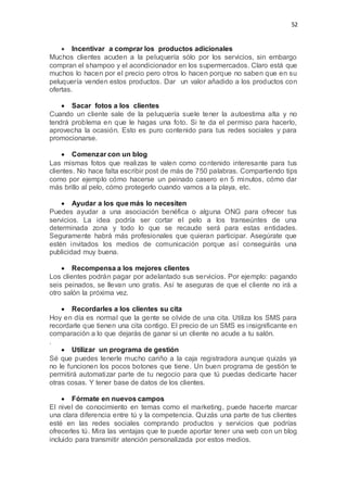52
 Incentivar a comprar los productos adicionales
Muchos clientes acuden a la peluquería sólo por los servicios, sin embargo
compran el shampoo y el acondicionador en los supermercados. Claro está que
muchos lo hacen por el precio pero otros lo hacen porque no saben que en su
peluquería venden estos productos. Dar un valor añadido a los productos con
ofertas.
 Sacar fotos a los clientes
Cuando un cliente sale de la peluquería suele tener la autoestima alta y no
tendrá problema en que le hagas una foto. Si te da el permiso para hacerlo,
aprovecha la ocasión. Esto es puro contenido para tus redes sociales y para
promocionarse.
 Comenzar con un blog
Las mismas fotos que realizas te valen como contenido interesante para tus
clientes. No hace falta escribir post de más de 750 palabras. Compartiendo tips
como por ejemplo cómo hacerse un peinado casero en 5 minutos, cómo dar
más brillo al pelo, cómo protegerlo cuando vamos a la playa, etc.
 Ayudar a los que más lo necesiten
Puedes ayudar a una asociación benéfica o alguna ONG para ofrecer tus
servicios. La idea podría ser cortar el pelo a los transeúntes de una
determinada zona y todo lo que se recaude será para estas entidades.
Seguramente habrá más profesionales que quieran participar. Asegúrate que
estén invitados los medios de comunicación porque así conseguirás una
publicidad muy buena.
 Recompensa a los mejores clientes
Los clientes podrán pagar por adelantado sus servicios. Por ejemplo: pagando
seis peinados, se llevan uno gratis. Así te aseguras de que el cliente no irá a
otro salón la próxima vez.
 Recordarles a los clientes su cita
Hoy en día es normal que la gente se olvide de una cita. Utiliza los SMS para
recordarle que tienen una cita contigo. El precio de un SMS es insignificante en
comparación a lo que dejarás de ganar si un cliente no acude a tu salón.
.
 Utilizar un programa de gestión
Sé que puedes tenerle mucho cariño a la caja registradora aunque quizás ya
no le funcionen los pocos botones que tiene. Un buen programa de gestión te
permitirá automatizar parte de tu negocio para que tú puedas dedicarte hacer
otras cosas. Y tener base de datos de los clientes.
 Fórmate en nuevos campos
El nivel de conocimiento en temas como el marketing, puede hacerte marcar
una clara diferencia entre tú y la competencia. Quizás una parte de tus clientes
esté en las redes sociales comprando productos y servicios que podrías
ofrecerles tú. Mira las ventajas que te puede aportar tener una web con un blog
incluido para transmitir atención personalizada por estos medios.
 