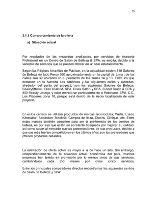 55
3.1.1 Comportamiento de la oferta
a) Situación actual
Por resultados de las encuestas analizadas, por servicios de Asesoría
Profesional en un Centro de Salón de Belleza & SPA, es amplia, debido a la
variedad de servicios que se pueden ofrecer en un solo establecimiento.
Según las Páginas Amarillas de Publicar, en la actualidad existen 818 Salones
de Belleza en todo Peruy 660 aproximadamente en la capital de Lima , de los
cuales son 39 ubicados en el perímetro de las zonas 14 y 13. Entre los que
destacan en la Avenida Las Américas y las siguientes calles y avenidas,
alrededor del punto del proyecto son los siguientes Salones de Belleza:
BeautySthetic, Elian´sSalon& SPA, Divas Salón y SPA, B-cool Salón & SPA y
450 Beauty Lounge y cabe mencionar particularmente a Rebecana SPA, C.C.
Los Próceres zona 10, porque está dentro de la micro localización de este
proyecto.
En estos centros se utilizan productos de marcas reconocidas; Wella, L`real,
Kérastase, Sebastian, Bioclinic, Campos de Ibiza, Clarins, Clinique, etc. Entre
estas marcas también compiten para ser la preferencia de los centros de
belleza, es por eso que están en constante búsqueda por mejorar su calidad,
así como sacar al mercado nuevas presentaciones de sus productos, debido a
que sus más fuertes competidores en los últimos años son los proveedores que
ofrecen productos naturales.
La estimación de oferta actual es mayor a la de hace un año. Sin embargo,
independientemente de la situación actual económica del país, muchas
empresas han tenido en promoción por lo menos cinco de sus servicios,
cambiándolos cada 2-3 meses por otros cinco servicios.
Entre los principales competidores directos encontramos los siguientes centros
de Salón de Belleza y SPA:
 