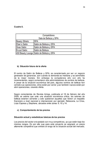 56
Cuadro 5.
b) Situación futura de la oferta
El centro de Salón de Belleza y SPA, es caracterizado por ser un negocio
generador de ganancias ,aún cuando la demanda es mediana y se administra
de la mejor manera. Sin embargo la competencia año con año ha
incrementando, según comentaron dos administradores de centros de belleza.
A pesar de la situación económica del país, algunos centros de belleza han
cerrado sus operaciones, otros están por cerrar y así también nuevos están por
abrir operaciones, creando oferta.
Según comentarista de Revista Amiga, publicada el 18 de febrero del año
2009, se estima que ante una situación económica crítica, los salones de
belleza estarían cerrando y solo quedarían aquellos que tienen un respaldo
financiero a nivel nacional e internacional, por ejemplo: Rebecana, Le Criss,
Lizzo Express y Stephane, ubicados entre zonas 9, 10 y 14.
c) Comportamiento de los precios
Situación actual y estadísticas básicas de los precios
Los precios del sector encuestado son muy competitivos, ya que están bajo los
mismos rangos. Es por ello que para este proyecto se asignará un precio
altamente competitivo que entrará al rango de la situación actual del mercado.
 
