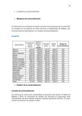 58
 La afluencia y posicionamiento
 Márgenes de comercialización
A continuación se encuentra el cuadro resumen de los precios que en promedio
se manejan en la industria de estos servicios y tratamientos de belleza. Así
como los precios del proyecto y su margen de comercialización.
Cuadro 8.
 Análisis de la comercialización
Canales de comercialización
El canal que se usará para comercializar el proyecto será directo. El Salón de
Belleza y SPA, se encargará de brindar los servicios al consumidor final
directamente, de esta manera obtendrá mayores ganancias también. El salón
mismo se anunciará en prensa y radio.
 