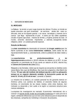 59
4. ESTUDIO DE MERCADO
EL MERCADO
La Belleza ha tenido un gran auge durante los últimos 10 años, en donde se
puede encontrar una gran diversidad de servicios dentro del rubro en
elmundo, esto se ha logrado gracias a la nueva tecnología y avances de la
ciencia que llega rápidamente al país . A diario por las calles capitalinas
circulan mujeres ejecutivas , madres de familia, y mujeres jóvenes de todo el
mundo, tomando decisiones importantes y además, escogiendo donde
relajarse y tener un cuidado personal especial.
Estudio de Mercado :
La crisis económica ha disminuido el consumo de cirugía estética pero ha
hecho aumentar el de ciertos tratamientos estéticos, sobre todos los de
rejuvenecimiento facial, y, concretamente, entre la población de clase media y
baja.
Las exportaciones de productoscosméticos y de
higienepersonalascendieron a 90.24 millones de dólares en el 2011, lo que
representó un crecimiento de 23 por ciento en relación al 2010, informó hoy
la Cámara de Comercio de Lima (CCL).
Respecto a los formales, indicó que la mayoría se encuentra en distritos como
Jesús María, San Juan de Miraflores, San Juan de Lurigancho y San Martín de
Porres. “El que sale del instituto (de belleza) apunta a abrir su peluquería
porque es un negocio altamente rentable, la facturación puede ser de
entre S/. 10 mil y S/.15 mil al mes”, comentó a “Gestión”.
La industria de la belleza y el cuidado personal ha ido ganando terreno en
América Latina. Los cambios de hábitos, el creciente interés de algunos
hombres, el crecimiento de las clases medias, entre otros factores, han
motivado su desarrollo y han vuelto a la región un escenario atractivo para
marcas extranjeras.
La empresa de investigación de mercado, Euromonitor International, dio a
conocer un reporte donde revela las principales tendencias en cada país de la
región, señalando diferencias que son de suma relevancia para el desarrollo de
las empresas, campañas de marketing e innovación de productos.
 