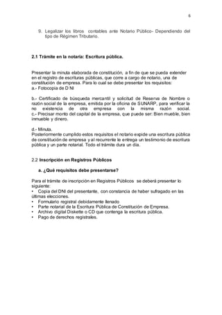 6
9. Legalizar los libros contables ante Notario Público- Dependiendo del
tipo de Régimen Tributario.
2.1 Trámite en la notaría: Escritura pública.
Presentar la minuta elaborada de constitución, a fin de que se pueda extender
en el registro de escrituras públicas, que corre a cargo de notario, una de
constitución de empresa. Para lo cual se debe presentar los requisitos:
a.- Fotocopia de D NI
b.- Certificado de búsqueda mercantil y solicitud de Reserva de Nombre o
razón social de la empresa, emitida por la oficina de SUNARP, para verificar la
no existencia de otra empresa con la misma razón social.
c.- Precisar monto del capital de la empresa, que puede ser: Bien mueble, bien
inmueble y dinero.
d.- Minuta.
Posteriormente cumplido estos requisitos el notario expide una escritura pública
de constitución de empresa y al recurrente le entrega un testimonio de escritura
pública y un parte notarial. Todo el trámite dura un día.
2.2 Inscripción en Registros Públicos
a. ¿Qué requisitos debe presentarse?
Para el trámite de inscripción en Registros Públicos se deberá presentar lo
siguiente:
• Copia del DNI del presentante, con constancia de haber sufragado en las
últimas elecciones.
• Formulario registral debidamente llenado
• Parte notarial de la Escritura Pública de Constitución de Empresa.
• Archivo digital Diskette o CD que contenga la escritura pública.
• Pago de derechos registrales.
 