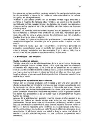 60
Las peruanas se han percibido mayores ingresos, lo que ha derivado en que
han incrementado la demanda de productos más especializados de belleza,
incluyendo los de higiene íntima.
"Aunque el alto precio unitario de los lavados íntimos sigue limitando la
demanda a mujeres de ingresos altos y medios, se espera que la creciente
competencia con las nuevas marcas y los tamaños de envase más pequeños
ayuden a estos productos ser más accesibles para las mujeres de ingresos
medios y bajos".
En tanto, los hombres peruanos están cuidando más su apariencia, por lo que
han comenzado a comprar más productos de este tipo, impulsados por el
creciente poder de compra y los anuncios de celebridades que han ayudado a
impulsar la venta de estos productos.
"Los hombres de ingresos medios están gradualmente comprando una mayor
variedad de fragancias, mientras que en el pasado solían comprar una sola
marca".
Otra tendencia revela que los consumidores incrementan demanda de
productos especializados para el cuidado del cabello, dado que antes la
mayoría estaban satisfechos con los productos 2 en 1 para el pelo, hoy la
tendencia es utilizar productos complementarios y sofisticados.
4.1 Estrategias del Mercado
Cuidar los clientes actuales
Trabajar para retener a los clientes actuales le va a tomar menos tiempo que
intentar conseguir nuevos clientes. Usted puede lograr que estos se conviertan
en clientes más importantes. Si el cliente se va satisfecho de su Salón de
Belleza, puede considerarlo como un activo valioso, porque existe la posibilidad
que regrese nuevamente por el mismo servicio o por otros servicios que usted
brinde y además el se encargará de divulgar de boca en boca su experiencia lo
cual no tiene precio.
Identifique las necesidades de sus clientes
Contar con los mejores productos del mercado y con una gran atención al
cliente no garantiza por si sólo la retención de sus clientes. Actualmente todo
ha cambiado; los clientes saben más cosas y piden más que antes, y tienen
más opciones para saber dónde deben comprar. Usted debe estar atento para
poder identificar, monitorear y hacer ofertas personalizadas al grupo de clientes
que tienen más probabilidades de ser leales y que le proporcionen las mejores
fuentes de ingreso.
A pesar de la volatilidad del mercado, muchos clientes prefieren asistir a los
Salones de Belleza en donde sienten que entienden sus necesidades y
preferencias. Esto se debe a que son conscientes del tiempo y esfuerzo que se
requiere para buscar un salón nuevo cada vez que necesite atención. Para ello
tómese el tiempo necesario para identificar las características tanto físicas
como psicológicas de su cliente para poder brindarle el servicio adecuado a sus
necesidades. Si el cliente siente que usted le leyó la mente que obtuvo el
resultado buscado, sin duda regresara con total confianza porque en su salón
encontrará.
 