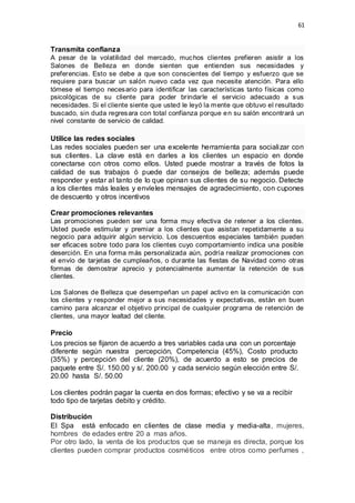 61
Transmita confianza
A pesar de la volatilidad del mercado, muchos clientes prefieren asistir a los
Salones de Belleza en donde sienten que entienden sus necesidades y
preferencias. Esto se debe a que son conscientes del tiempo y esfuerzo que se
requiere para buscar un salón nuevo cada vez que necesite atención. Para ello
tómese el tiempo necesario para identificar las características tanto físicas como
psicológicas de su cliente para poder brindarle el servicio adecuado a sus
necesidades. Si el cliente siente que usted le leyó la mente que obtuvo el resultado
buscado, sin duda regresara con total confianza porque en su salón encontrará un
nivel constante de servicio de calidad.
Utilice las redes sociales
Las redes sociales pueden ser una excelente herramienta para socializar con
sus clientes. La clave está en darles a los clientes un espacio en donde
conectarse con otros como ellos. Usted puede mostrar a través de fotos la
calidad de sus trabajos ó puede dar consejos de belleza; además puede
responder y estar al tanto de lo que opinan sus clientes de su negocio. Detecte
a los clientes más leales y envíeles mensajes de agradecimiento, con cupones
de descuento y otros incentivos
Crear promociones relevantes
Las promociones pueden ser una forma muy efectiva de retener a los clientes.
Usted puede estimular y premiar a los clientes que asistan repetidamente a su
negocio para adquirir algún servicio. Los descuentos especiales también pueden
ser eficaces sobre todo para los clientes cuyo comportamiento indica una posible
deserción. En una forma más personalizada aún, podría realizar promociones con
el envío de tarjetas de cumpleaños, o durante las fiestas de Navidad como otras
formas de demostrar aprecio y potencialmente aumentar la retención de sus
clientes.
Los Salones de Belleza que desempeñan un papel activo en la comunicación con
los clientes y responder mejor a sus necesidades y expectativas, están en buen
camino para alcanzar el objetivo principal de cualquier programa de retención de
clientes, una mayor lealtad del cliente.
Precio
Los precios se fijaron de acuerdo a tres variables cada una con un porcentaje
diferente según nuestra percepción, Competencia (45%), Costo producto
(35%) y percepción del cliente (20%), de acuerdo a esto se precios de
paquete entre S/. 150.00 y s/. 200.00 y cada servicio según elección entre S/.
20.00 hasta S/. 50.00
Los clientes podrán pagar la cuenta en dos formas; efectivo y se va a recibir
todo tipo de tarjetas debito y crédito.
Distribución
El Spa está enfocado en clientes de clase media y media-alta, mujeres,
hombres de edades entre 20 a mas años.
Por otro lado, la venta de los productos que se maneja es directa, porque los
clientes pueden comprar productos cosméticos entre otros como perfumes ,
 