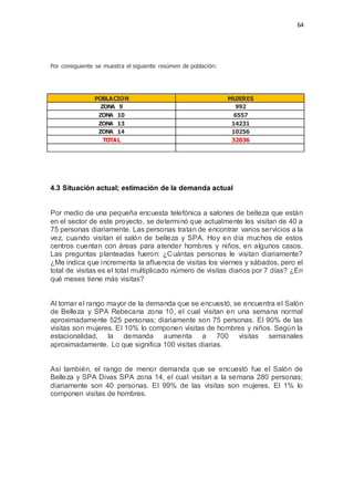 64
Por consiguiente se muestra el siguiente resúmen de población:
POBLACION MUJERES
ZONA 9 992
ZONA 10 6557
ZONA 13 14231
ZONA 14 10256
TOTAL 32036
4.3 Situación actual; estimación de la demanda actual
Por medio de una pequeña encuesta telefónica a salones de belleza que están
en el sector de este proyecto, se determinó que actualmente les visitan de 40 a
75 personas diariamente. Las personas tratan de encontrar varios servicios a la
vez, cuando visitan el salón de belleza y SPA. Hoy en día muchos de estos
centros cuentan con áreas para atender hombres y niños, en algunos casos.
Las preguntas planteadas fueron: ¿Cuántas personas le visitan diariamente?
¿Me indica que incrementa la afluencia de visitas los viernes y sábados, pero el
total de visitas es el total multiplicado número de visitas diarios por 7 días? ¿En
qué meses tiene más visitas?
Al tomar el rango mayor de la demanda que se encuestó, se encuentra el Salón
de Belleza y SPA Rebecana zona 10, el cual visitan en una semana normal
aproximadamente 525 personas; diariamente son 75 personas. El 90% de las
visitas son mujeres. El 10% lo componen visitas de hombres y niños. Según la
estacionalidad, la demanda aumenta a 700 visitas semanales
aproximadamente. Lo que significa 100 visitas diarias.
Así también, el rango de menor demanda que se encuestó fue el Salón de
Belleza y SPA Divas SPA zona 14, el cual visitan a la semana 280 personas;
diariamente son 40 personas. El 99% de las visitas son mujeres. El 1% lo
componen visitas de hombres.
 