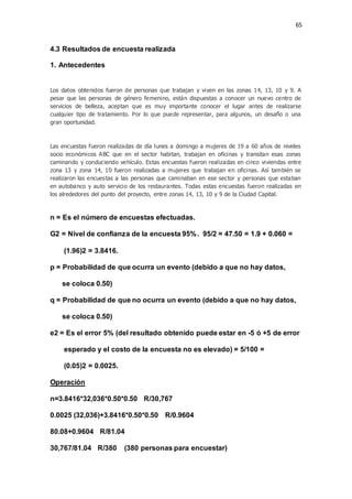 65
4.3 Resultados de encuesta realizada
1. Antecedentes
Los datos obtenidos fueron de personas que trabajan y viven en las zonas 14, 13, 10 y 9. A
pesar que las personas de género femenino, están dispuestas a conocer un nuevo centro de
servicios de belleza, aceptan que es muy importante conocer el lugar antes de realizarse
cualquier tipo de tratamiento. Por lo que puede representar, para algunos, un desafío o una
gran oportunidad.
Las encuestas fueron realizadas de día lunes a domingo a mujeres de 19 a 60 años de niveles
socio económicos ABC que en el sector habitan, trabajan en oficinas y transitan esas zonas
caminando y conduciendo vehículo. Estas encuestas fueron realizadas en cinco viviendas entre
zona 13 y zona 14, 10 fueron realizadas a mujeres que trabajan en oficinas. Así también se
realizaron las encuestas a las personas que caminaban en ese sector y personas que estaban
en autobanco y auto servicio de los restaurantes. Todas estas encuestas fueron realizadas en
los alrededores del punto del proyecto, entre zonas 14, 13, 10 y 9 de la Ciudad Capital.
n = Es el número de encuestas efectuadas.
G2 = Nivel de confianza de la encuesta 95%. 95/2 = 47.50 = 1.9 + 0.060 =
(1.96)2 = 3.8416.
p = Probabilidad de que ocurra un evento (debido a que no hay datos,
se coloca 0.50)
q = Probabilidad de que no ocurra un evento (debido a que no hay datos,
se coloca 0.50)
e2 = Es el error 5% (del resultado obtenido puede estar en -5 ó +5 de error
esperado y el costo de la encuesta no es elevado) = 5/100 =
(0.05)2 = 0.0025.
Operación
n=3.8416*32,036*0.50*0.50 R/30,767
0.0025 (32,036)+3.8416*0.50*0.50 R/0.9604
80.08+0.9604 R/81.04
30,767/81.04 R/380 (380 personas para encuestar)
 