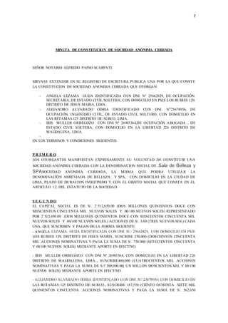 7
MINUTA DE CONSTITUCION DE SOCIEDAD ANÓNIMA CERRADA
SEÑOR NOTARIO ALFREDO PAINO SCARPATI:
SIRVASE EXTENDER EN SU REGISTRO DE ESCRITURA PUBLICA UNA POR LA QUE CONSTE
LA CONSTITUCION DE SOCIEDAD ANONIMA CERRADA QUE OTORGAN:
- ANGELA LEZAMA GUIJA IDENTIFICADA CON DNI. N 25662829, DE OCUPACIÓN.
SECRETARIA, DE ESTADO CIVIL SOLTERA, CON DOMICILIO EN PSJE LOS RUBIES 129,
DISTRITO DE JESUS MARIA, LIMA.
- ALEJANDRO ALVARADO ODRIA IDENTIFICADO CON DNI. N25678956, DE
OCUPACIÓN. INGENIERO CIVIL, DE ESTADO CIVIL SOLTERO, CON DOMICILIO EN
LAS RETAMAS 125 DISTRITO DE SURCO, LIMA.
- IRIS MULLER ORBEGOZO CON DNI Nº 26985364,DE OCUPACIÓN ABOGADA , DE
ESTADO CIVIL SOLTERA, CON DOMICILIO EN LA LIBERTAD 226 DISTRITO DE
MAGDALENA, LIMA.
-
EN LOS TERMINOS Y CONDICIONES SIGUIENTES:
P R I M E R O.
LOS OTORGANTES MANIFIESTAN EXPRESAMENTE SU VOLUNTAD DE CONSTITUIR UNA
SOCIEDAD ANONIMA CERRADA CON LA DENOMINACION SOCIAL DE .Sala de Belleza y
SPASOCIEDAD ANONIMA CERRADA, LA MISMA QUE PODRA UTILIZA R LA
DENOMINACIÓN ABREVIADA DE BELLEZA Y SPA, CON DOMICILIO EN LA CIUDAD DE
LIMA, PLAZO DE DURACION INDEFINIDO Y CON EL OBJETO SOCIAL QUE CONSTA EN EL
ARTICULO 1.2. DEL ESTATUTO DE LA SOCIEDAD.
S E G U N D O.
EL CAPITAL SOCIAL ES DE S/. 2`512,650.00 (DOS MILLONES QUINIENTOS DOCE CON
SEISCIENTOS CINCUENTA MIL NUEVOS SOLES Y 00/100 NUEVOS SOLES) REPRESENTADO
POR 2`512,650.00 (DOS MILLONES QUINIENTOS DOCE CON SEISCIENTOS CINCUENTA MIL
NUEVOS SOLES Y 00/100 NUEVOS SOLES.) ACCIONES DE S/. 3.00 (TRES NUEVOS SOL) CADA
UNA, QUE SUSCRIBEN Y PAGAN DE LA FORMA SIGUIENTE:
- ANGELA
LOS RUBIES 129, DISTRITO DE JESUS MARIA, SUSCRIBE 250,000 (DOSCIENTOS CINCUENTA
MIL .ACCIONES NOMINATIVAS Y PAGA LA SUMA DE S/. 750.000 (SETECIENTOS CINCUENTA
Y 00/100 NUEVOS SOLES) MEDIANTE APORTE EN EFECTIVO.
- IRIS MULLER ORBEGOZO CON DNI Nº 26985364, CON DOMICILIO EN LA LIBERTAD 226
DISTRITO DE MAGDALENA, LIMA.., SUSCRIBE400,000 (CUATROCIENTOS MIL .ACCIONES
NOMINATIVAS Y PAGA LA SUMA DE S/1’200,000.00( UN MILLON DOSCIENTOS MIL Y 00/100
NUEVOS SOLES) MEDIANTE APORTE EN EFECTIVO.
-
LAS RETAMAS 125 DISTRITO DE SURCO., SUSCRIBE 187,550 (CIENTO OCHENTA SIETE MIL
QUINIENTOS CINCUENTA .ACCIONES NOMINATIVAS Y PAGA LA SUMA DE S/. 562.650
 