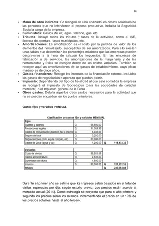 74
 Mano de obra indirecta: Se recogen en este apartado los costos salariales de
las personas que no intervienen el proceso productivo, incluida la Seguridad
Social a cargo de la empresa.
 Suministros: Gastos de luz, agua, teléfono, gas, etc.
 Tributos: Incluye todos los tributos y tasas de la actividad, como el IAE,
licencia de apertura, tasas municipales, etc.
 Amortizaciones: La amortización es el costo por la pérdida de valor de los
elementos del inmovilizado, susceptibles de ser amortizados. Para ello existen
unas tablas que determinan los porcentajes máximos que las empresas pueden
desgravarse a la hora de calcular los impuestos. En las empresas de
fabricación o de servicios, las amortizaciones de la maquinaria y de las
herramientas y útiles se recogen dentro de los costos variables. También se
recogen aquí las amortizaciones de los gastos de establecimiento, cuyo plazo
máximo es de cinco años.
 Gastos financieros: Recoge los intereses de la financiación externa, incluidos
los gastos de negociación o apertura que puedan existir.
 Impuesto: Dependiendo del tipo de fiscalidad al que esté sometida la empresa
se recogerá el Impuesto de Sociedades (para las sociedades de carácter
mercantil) o el Impuesto general de la Renta .
 Otros gastos: Detalla aquellos otros gastos necesarios para la actividad que
no se puedan encuadrar en los puntos anteriores.
Costos fijos y variables MENSUAL
Durante el primer año se estima que los ingresos están basados en el total de
visitas esperadas por día, según estudio previo. Los precios están acorde al
mercado actual (2014). Como estrategia se proyecta que para el año primero y
segundo los precios serán los mismos. Incrementando el precio en un 10% de
los precios actuales hasta el año tercero.
 