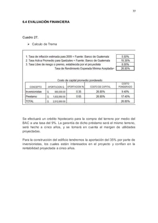 77
6.4 EVALUACIÓN FINANCIERA
Cuadro 27.
 Calculo de Trema
Se efectuará un crédito hipotecario para la compra del terreno por medio del
BAC a una tasa del 9%. La garantía de dicho préstamo será el mismo terreno,
será hecho a cinco años, y se tomarà en cuenta el margen de utilidades
proyectadas.
Para la construcción del edificio tendremos la aportación del 35% por parte de
inversionistas, los cuales están interesados en el proyecto y confían en la
rentabilidad proyectada a cinco años.
 