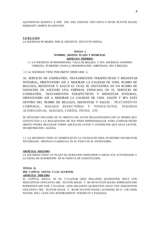 8
(QUINIENTOS SESENTA Y DOS MIL SEIS CIENTOS CINCUENTA Y 00/100 NUEVOS SOLES)
MEDIANTE APORTE EN EFECTIVO.
T E R C E R O.
LA SOCIEDAD SE REGIRA POR EL SIGUIENTE ESTATUTO SOCIAL:
TITULO I.
NOMBRE, OBJETO, PLAZO Y DOMICILIO.
ARTICULO PRIMERO.
1.1. LA SOCIEDAD SE DENOMINARA "SALA DE BELLEZA Y SPA SOCIEDAD ANONIMA
CERRADA, PUDIENDO USAR LA DENOMINACIÓN ABREVIADA SPA Y BELLEZA
1.2. LA SOCIEDAD TIENE POR OBJETO DEDICARSE A:
AL SERVICIO DE COSMIATRÍA, TRATAMIENTOS TERAPÉUTICOS Y BIENESTAR
INTEGRAL; ORIENTANDO ASÍ A MEJORAR LA CALIDAD DE VIDA. RUBRO DE
BELLEZA, BIENESTAR Y SALUD EL CUAL SE ENCUENTRA EN UN RUBRO DE
NEGOCIOS EN ASCENSO UNA EMPRESA ENFOCADA EN EL SERVICIO DE
COSMIATRÍA, TRATAMIENTOS TERAPÉUTICOS Y BIENESTAR INTEGRAL;
ORIENTANDO ASÍ A MEJORAR LA CALIDAD DE VIDA. SALÓN Y SPA ESTÁ
DENTRO DEL RUBRO DE BELLEZA, BIENESTAR Y SALUD . TRATAMIENTO
CORPORAL, MASAJES REDUCTORES Y TONIFICANTES, TERAPIAS
ALTERNATIVAS, MASAJES, CORTES, TINTES, ETC
SE ENTIENDE INCLUIDO EN EL OBJETO LOS ACTOS RELACIONADOS CON EL MISMO, QUE
COADYUVEN A LA REALIZACION DE SUS FINES EMPRESARIALES. PARA CUMPLIR DICHO
OBJETO PODRA REALIZAR TODOS AQUELLOS ACTOS Y CONTRATOS QUE SEAN LICITOS,
SIN RESTRICCION ALGUNA.
1.3. LA SOCIEDAD TIENE SU DOMICILIO EN LA CIUDAD DE LIMA, PUDIENDO ESTABLECER
SUCURSALES, OFICINAS O AGENCIAS EN EL PAIS Y EN EL EXTRANJERO.
ARTICULO SEGUNDO.
LA SOCIEDAD TIENE UN PLAZO DE DURACION INDEFINIDO E INICIA SUS ACTIVIDADES A
LA FECHA DE SUSCRIPCION DE SU MINUTA DE CONSTITUCION.
TITULO II.
DEL CAPITAL SOCIAL Y LAS ACCIONES.
ARTICULO TERCERO.
EL CAPITAL SOCIAL ES DE 2`512,650.00 (DOS MILLONES QUINIENTOS DOCE CON
SEISCIENTOS CINCUENTA MIL NUEVOS SOLES Y 00/100 NUEVOS SOLES) REPRESENTADO
REPRESENTADO POR 2`512,650.00 (DOS MILLONES QUINIENTOS DOCE CON SEISCIENTOS
CINCUENTA MIL NUEVOS SOLES Y 00/100 NUEVOS SOLES.) ACCIONES DE S/. 3.00 (TRES
NUEVOS SOL) CADA UNA INTEGRAMENTE SUSCRITAS Y PAGADAS.
 