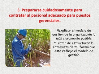 3. Prepararse cuidadosamente para 
contratar al personal adecuado para puestos 
gerenciales.
Explicar el modelo de
gestión de la organización lo
más claramente posible
Tratar de estructurar la
entrevista de tal forma que
ésta refleje el modelo de
gestión
 