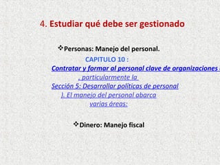 4. Estudiar qué debe ser gestionado
Personas: Manejo del personal.
CAPITULO 10 :  
Contratar y formar al personal clave de organizaciones c
, particularmente la
Sección 5: Desarrollar políticas de personal
). El manejo del personal abarca
varias áreas:
Dinero: Manejo fiscal
 