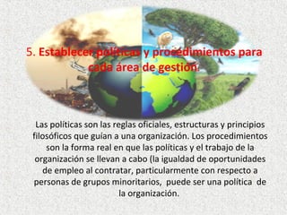 5. Establecer políticas y procedimientos para
cada área de gestión.
Las políticas son las reglas oficiales, estructuras y principios 
filosóficos que guían a una organización. Los procedimientos 
son la forma real en que las políticas y el trabajo de la 
organización se llevan a cabo (la igualdad de oportunidades 
de empleo al contratar, particularmente con respecto a 
personas de grupos minoritarios,  puede ser una política  de 
la organización. 
 