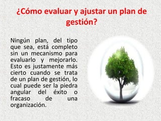 ¿Cómo evaluar y ajustar un plan de
gestión?
Ningún  plan,  del  tipo 
que  sea,  está  completo 
sin  un  mecanismo  para 
evaluarlo  y  mejorarlo. 
Esto es justamente más 
cierto  cuando  se  trata 
de un plan de gestión, lo 
cual puede ser la piedra 
angular  del  éxito  o 
fracaso  de  una 
organización.
 