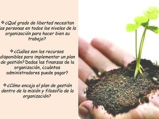 ¿Qué grado de libertad necesitan
as personas en todos los niveles de la
organización para hacer bien su
trabajo? 
¿Cuáles son los recursos 
disponibles para implementar un plan
de gestión? Dadas las finanzas de la
organización, ¿cuántos
administradores puede pagar?
¿Cómo encaja el plan de gestión
dentro de la misión y filosofía de la
organización? 
 