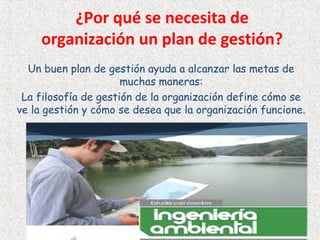 ¿Por qué se necesita de
organización un plan de gestión?
Un buen plan de gestión ayuda a alcanzar las metas de
muchas maneras:
La filosofía de gestión de la organización define cómo se
ve la gestión y cómo se desea que la organización funcione.
 