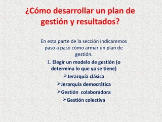 ¿Cómo desarrollar un plan de
gestión y resultados?
En esta parte de la sección indicaremos
paso a paso cómo armar un plan de
gestión.
1. Elegir un modelo de gestión (o
determina lo que ya se tiene)
Jerarquía clásica
Jerarquía democrática
Gestión colaboradora
Gestión colectiva
 