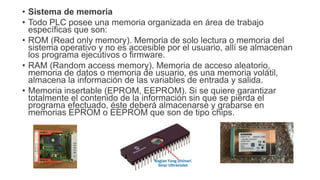 • Sistema de memoria
• Todo PLC posee una memoria organizada en área de trabajo
específicas que son:
• ROM (Read only memo...