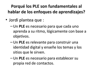 Porqué los PLE son fundamentales al
 hablar de los enfoques de aprendizajes?
• Jordi plantea que :
  – Un PLE es necesario para que cada uno
    aprenda a su ritmo, lógicamente con base a
    objetivos.
  – Un PLE es relevante para construir una
    identidad digital y enseñe los temas y los
    sitios que le sirven.
  – Un PLE es necesario para establecer su
    propia red de contactos.
 