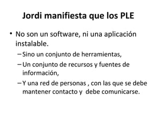Jordi manifiesta que los PLE
• No son un software, ni una aplicación
  instalable.
  – Sino un conjunto de herramientas,
  – Un conjunto de recursos y fuentes de
    información,
  – Y una red de personas , con las que se debe
    mantener contacto y debe comunicarse.
 