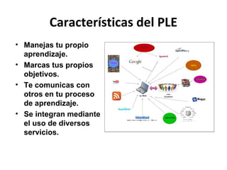 Características del PLE
• Manejas tu propio
  aprendizaje.
• Marcas tus propios
  objetivos.
• Te comunicas con
  otros en tu proceso
  de aprendizaje.
• Se integran mediante
  el uso de diversos
  servicios.
 