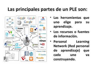 Las principales partes de un PLE son:
                   • Las herramientas que
                     uno elige para su
                     aprendizaje.
                   • Los recursos o fuentes
                     de información.
                   • Personal      Learning
                     Network (Red personal
                     de aprendizaje) que
                     cada      uno       va
                     construyendo.
 