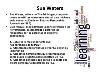 Sue Waters
•   Sue Waters, editora de The Edubloger, comparte
    desde su wiki un interesante Manual para iniciarse
    en la construcción de un Entorno Personal de
    Aprendizaje (PLE).
•   Este manual, especialmente la parte referente a las
    herramientas, se desarrolló a partir de las
    respuestas de 160 personas al siguiente
    cuestionario:

    1.- ¿Qué es lo más importante que
    has aprendido de tu PLE?
    2.- Clasifica las herramientas de tu PLE según su
    importancia
    3.- Cita cinco herramientas que recomendarías
    como punto de partida para construir un PLE
    4.- Cita cinco consejos que darías a la gente que
    quiera comenzar a desarrollar su PLE.
 