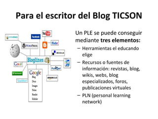 Para el escritor del Blog TICSON
             • Un PLE se puede conseguir
               mediante tres elementos:
               – Herramientas el educando
                 elige
               – Recursos o fuentes de
                 información: revistas, blog,
                 wikis, webs, blog
                 especializados, foros,
                 publicaciones virtuales
               – PLN (personal learning
                 network)
 