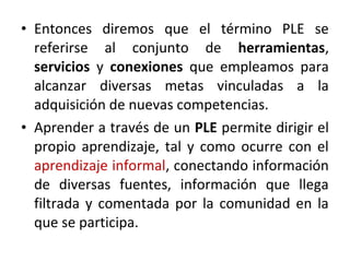 • Entonces diremos que el término PLE se
  referirse al conjunto de herramientas,
  servicios y conexiones que empleamos para
  alcanzar diversas metas vinculadas a la
  adquisición de nuevas competencias.
• Aprender a través de un PLE permite dirigir el
  propio aprendizaje, tal y como ocurre con el
  aprendizaje informal, conectando información
  de diversas fuentes, información que llega
  filtrada y comentada por la comunidad en la
  que se participa.
 