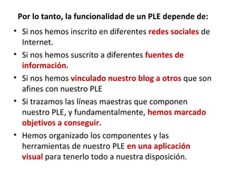 Por lo tanto, la funcionalidad de un PLE depende de:
• Si nos hemos inscrito en diferentes redes sociales de
  Internet.
• Si nos hemos suscrito a diferentes fuentes de
  información.
• Si nos hemos vinculado nuestro blog a otros que son
  afines con nuestro PLE
• Si trazamos las líneas maestras que componen
  nuestro PLE, y fundamentalmente, hemos marcado
  objetivos a conseguir.
• Hemos organizado los componentes y las
  herramientas de nuestro PLE en una aplicación
  visual para tenerlo todo a nuestra disposición.
 