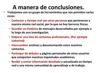 A manera de conclusiones.
• Trabajamos con un grupo de herramientas que nos permiten varias
  cosas:
   – Contactar a tiempo real con otras personas que pertenecen a
     nuestra misma red social, por lo que no hay barreras físicas.
   – Guardar un histórico de mensajes desarrollados por ejemplo a
     lo largo de una investigación.
   – Elaborar una lista de contactos profesionales. (Por ejemplo
     Linkerind)
   – Intercambiar archivos y documentación entre nuestros
     contactos.
   – Participar de debates y páginas personales de otros usuarios
     que comparten nuestras inquietudes académicas.
   – Recibir y enviar información detallada y actualizada en tiempo
     real a una misma comunidad de aprendizaje o de trabajo.
 