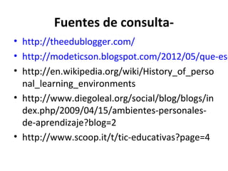 Fuentes de consulta-
• http://theedublogger.com/
• http://modeticson.blogspot.com/2012/05/que-es-
• http://en.wikipedia.org/wiki/History_of_perso
  nal_learning_environments
• http://www.diegoleal.org/social/blog/blogs/in
  dex.php/2009/04/15/ambientes-personales-
  de-aprendizaje?blog=2
• http://www.scoop.it/t/tic-educativas?page=4
 